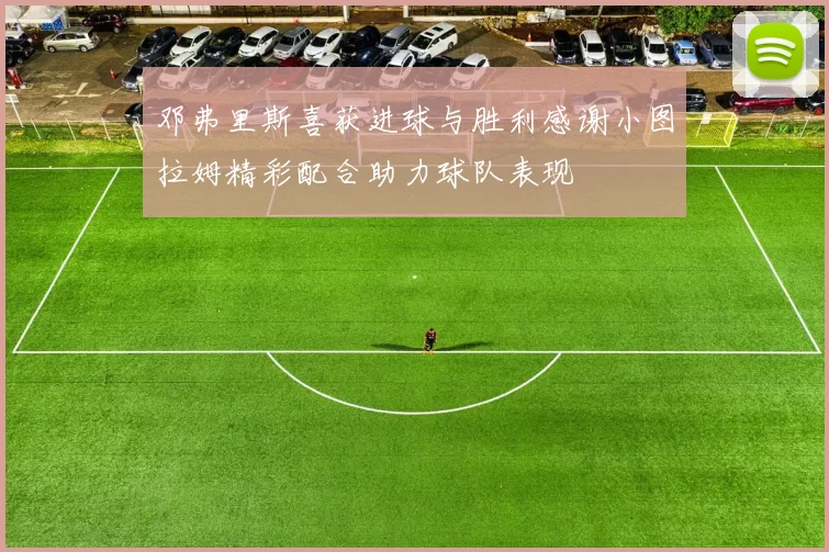 邓弗里斯喜获进球与胜利感谢小图拉姆精彩配合助力球队表现