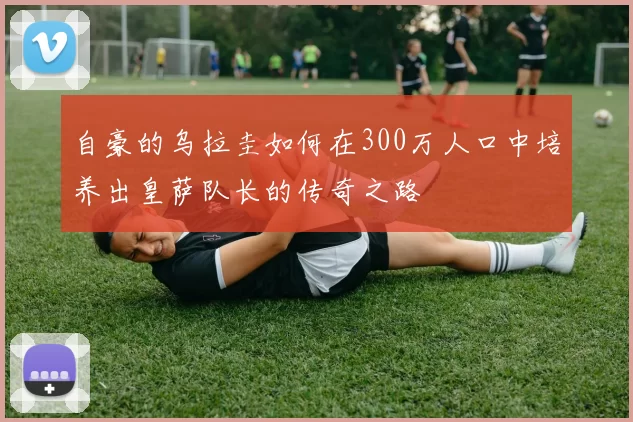 自豪的乌拉圭如何在300万人口中培养出皇萨队长的传奇之路