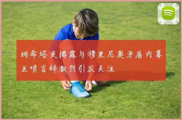 姆希塔良揭露与穆里尼奥矛盾内幕互喷言辞激烈引发关注