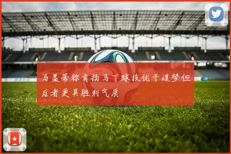 马盖蒂称肯扬马丁球技优于追梦但后者更具胜利气质