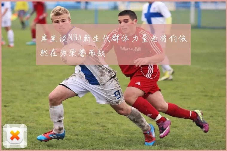 库里谈NBA新生代群体力量老将们依然在为荣誉而战
