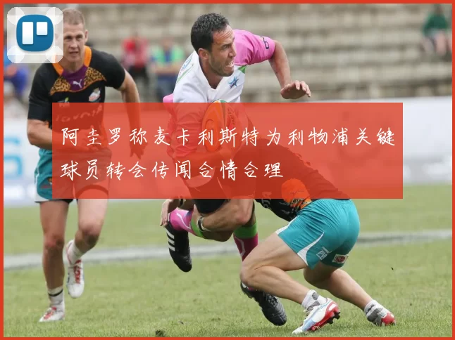 阿圭罗称麦卡利斯特为利物浦关键球员转会传闻合情合理