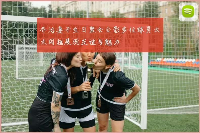 乔治妻子生日聚会合影多位球员太太同框展现友谊与魅力