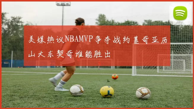 美媒热议NBAMVP争夺战约基奇亚历山大东契奇谁能胜出