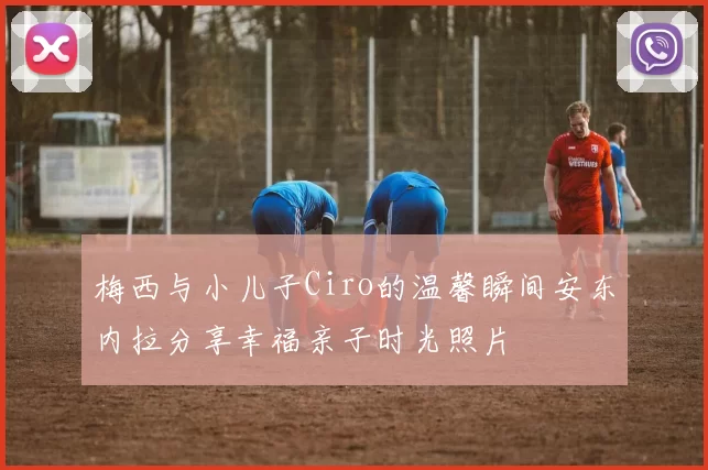 梅西与小儿子Ciro的温馨瞬间安东内拉分享幸福亲子时光照片