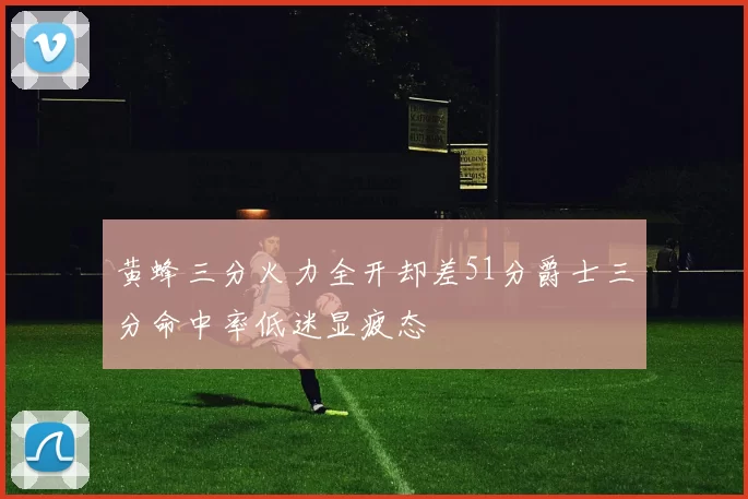 黄蜂三分火力全开却差51分爵士三分命中率低迷显疲态