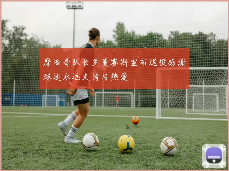 摩洛哥队长罗曼赛斯宣布退役感谢球迷永远支持与热爱