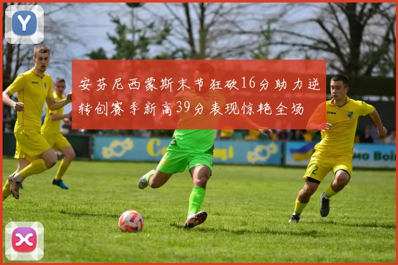 安芬尼西蒙斯末节狂砍16分助力逆转创赛季新高39分表现惊艳全场