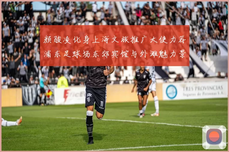 颜骏凌化身上海文旅推广大使力荐浦东足球场东郊宾馆与外滩魅力景点