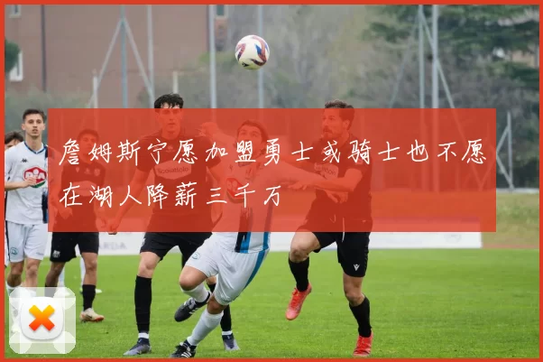 詹姆斯宁愿加盟勇士或骑士也不愿在湖人降薪三千万