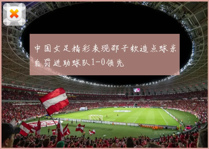 中国女足精彩表现邵子钦造点球亲自罚进助球队1-0领先