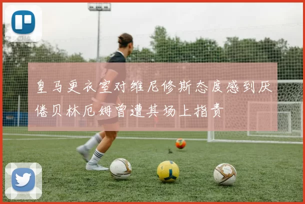 皇马更衣室对维尼修斯态度感到厌倦贝林厄姆曾遭其场上指责